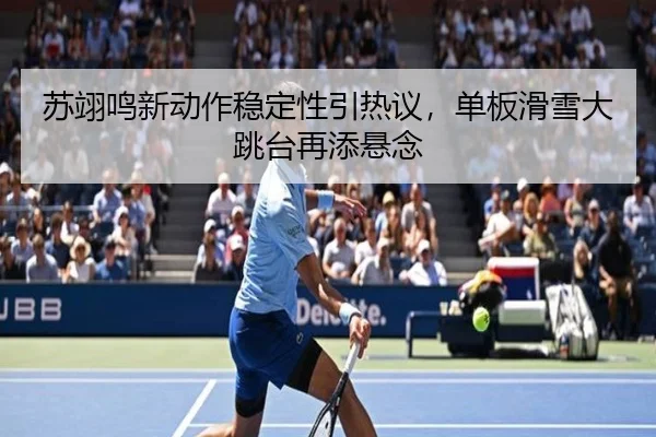 苏翊鸣新动作稳定性引热议，单板滑雪大跳台再添悬念