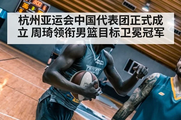 杭州亚运会中国代表团正式成立 周琦领衔男篮目标卫冕冠军